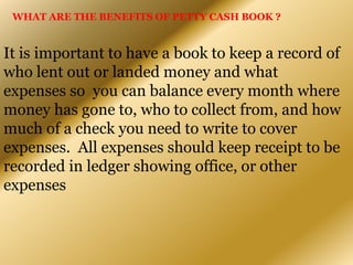 WHAT ARE THE BENEFITS OF PETTY CASH BOOK ?
It is important to have a book to keep a record of
who lent out or landed money and what
expenses so you can balance every month where
money has gone to, who to collect from, and how
much of a check you need to write to cover
expenses. All expenses should keep receipt to be
recorded in ledger showing office, or other
expenses
 