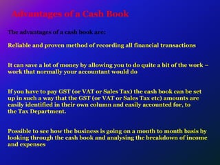Advantages of a Cash Book
The advantages of a cash book are:
Reliable and proven method of recording all financial transactions
It can save a lot of money by allowing you to do quite a bit of the work –
work that normally your accountant would do
If you have to pay GST (or VAT or Sales Tax) the cash book can be set
up in such a way that the GST (or VAT or Sales Tax etc) amounts are
easily identified in their own column and easily accounted for, to
the Tax Department.
Possible to see how the business is going on a month to month basis by
looking through the cash book and analysing the breakdown of income
and expenses
 