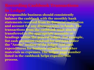 Recording Cashbook Transactions
in Ledger
A responsible business should consistently
balance the cashbook with the monthly bank
statements received from its financial institution
and account for any discrepancies in funds. The
transactions from the cashbook must also be
transferred to the appropriate accounts or
headings within the general ledger. For example,
list cash payments received for services under
the "Assets" section of the ledger. List cash
expenditures for business supplies and other
materials as expenses. The ledger page number
listed in the cashbook helps expedite this
process.
 