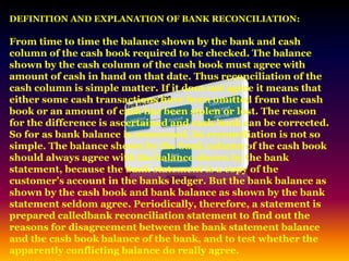 DEFINITION AND EXPLANATION OF BANK RECONCILIATION:
From time to time the balance shown by the bank and cash
column of the cash book required to be checked. The balance
shown by the cash column of the cash book must agree with
amount of cash in hand on that date. Thus reconciliation of the
cash column is simple matter. If it does not agree it means that
either some cash transactions have been omitted from the cash
book or an amount of cash has been stolen or lost. The reason
for the difference is ascertained and cash book can be corrected.
So for as bank balance is concerned, its reconciliation is not so
simple. The balance shown by the bank column of the cash book
should always agree with the balance shown by the bank
statement, because the bank statement is a copy of the
customer’s account in the banks ledger. But the bank balance as
shown by the cash book and bank balance as shown by the bank
statement seldom agree. Periodically, therefore, a statement is
prepared calledbank reconciliation statement to find out the
reasons for disagreement between the bank statement balance
and the cash book balance of the bank, and to test whether the
apparently conflicting balance do really agree.
 