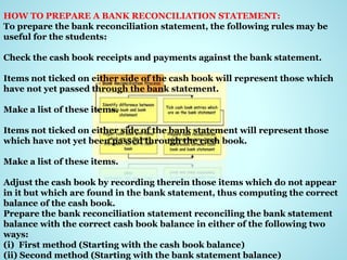 HOW TO PREPARE A BANK RECONCILIATION STATEMENT:
To prepare the bank reconciliation statement, the following rules may be
useful for the students:
Check the cash book receipts and payments against the bank statement.
Items not ticked on either side of the cash book will represent those which
have not yet passed through the bank statement.
Make a list of these items.
Items not ticked on either side of the bank statement will represent those
which have not yet been passed through the cash book.
Make a list of these items.
Adjust the cash book by recording therein those items which do not appear
in it but which are found in the bank statement, thus computing the correct
balance of the cash book.
Prepare the bank reconciliation statement reconciling the bank statement
balance with the correct cash book balance in either of the following two
ways:
(i) First method (Starting with the cash book balance)
(ii) Second method (Starting with the bank statement balance)
 