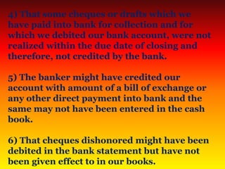 4) That some cheques or drafts which we
have paid into bank for collection and for
which we debited our bank account, were not
realized within the due date of closing and
therefore, not credited by the bank.
5) The banker might have credited our
account with amount of a bill of exchange or
any other direct payment into bank and the
same may not have been entered in the cash
book.
6) That cheques dishonored might have been
debited in the bank statement but have not
been given effect to in our books.
 