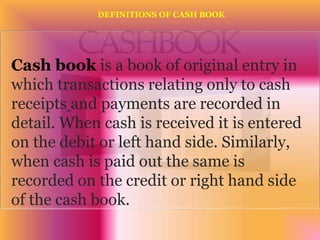 Cash book is a book of original entry in
which transactions relating only to cash
receipts and payments are recorded in
detail. When cash is received it is entered
on the debit or left hand side. Similarly,
when cash is paid out the same is
recorded on the credit or right hand side
of the cash book.
DEFINITIONS OF CASH BOOK
 