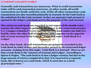 Is "Cash Book" A Journal Or A Ledger?
Generally cash transactions are numerous. What is credit transaction
today will be cash transaction tomorrow. In other words, all credit
transactions are finally settled by cash. If like all other transactions cash
transactions are also recorded primarily in Journal. So the Cash book is
the substitute for the Cash Account. In fact, no separate Cash account is
opened in the ledger; cash book serves the purpose of the cash account.
The entries in cash book are regarded as one aspect of the double entry
system; the other aspect is posted to the ledger in the concerned account.
L.C. Cropper remarked "every entry in the cash book makes one half of a
double entry; the other half of the double entry appears on the opposite
side of some account in the Ledger." From this angle, 'Cash Book is a
Ledger'.
On the other hand, all cash transactions are primarily recorded in the
Cash Book in order of date and thereafter posted to the concerned ledger
accounts. Judging from this angle, 'Cash Book is a Journal'. Thus we see
that a Cash Book is the 'mixture of Journal and Ledger'. According to
Spicer & Pegler, "The cash book is in fact a ledger version, but due to the
huge amount of entries completed in that, it is reserved in a separate
book, this is known as a cash book, which is used also as a book
of principal entry."
 