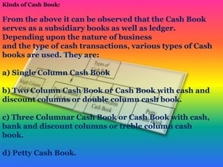 Kinds of Cash Book:
From the above it can be observed that the Cash Book
serves as a subsidiary books as well as ledger.
Depending upon the nature of business
and the type of cash transactions, various types of Cash
books are used. They are:
a) Single Column Cash Book
b) Two Column Cash Book or Cash Book with cash and
discount columns or double column cash book.
c) Three Columnar Cash Book or Cash Book with cash,
bank and discount columns or treble column cash
book.
d) Petty Cash Book.
 