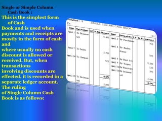 Single or Simple Column
Cash Book :
This is the simplest form
of Cash
Book and is used when
payments and receipts are
mostly in the form of cash
and
where usually no cash
discount is allowed or
received. But, when
transactions
involving discounts are
effected, it is recorded in a
separate ledger account.
The ruling
of Single Column Cash
Book is as follows:
 