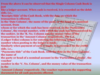 From the above it can be observed that the Single Column Cash Book is
just
like a ledger account. When cash is received, it is recorded on the debit
side, i.e.,
‘Receipts Side’ of the Cash Book, with the date on which the
transaction is effected,
in the ‘Date Column’, the name of the party or the head of a nominal
account, from
whom or for which the cash has been received, in the ‘Particulars
Column’, the receipt number, with which the cash has been received by
the cashier, in the ‘R. No. Column and the money value of the
transaction in the ‘Amount Column’ respectively. The L.F.
(Ledger Folio) column is for entering the reference ledger folio
number when posting to the ledger is made.
Similarly when payment of cash is made, it is recorded on the credit
side, i.e.,
“Payments Side” of the Cash Book, with the date in the ‘Date Column’,
the name of
the party or head of a nominal account in the ‘Particulars Column’, the
voucher
number in the ‘V. No. Column’, and the money value of the transaction
in the
‘Amount Column’ respectively. The voucher represents the supporting
document for all cash payments effected.
 