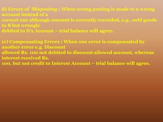 d) Errors of Misposting : When wrong posting is made to a wrong
account instead of a
correct one although amount is correctly recorded, e.g., sold goods
to B but wrongly
debited to D’s Account – trial balance will agree.
(e) Compensating Errors : When one error is compensated by
another error e.g. Discount
allowed Rs. 100 not debited to discount allowed account, whereas
interest received Rs.
100, but not credit to Interest Account – trial balance will agree.
 