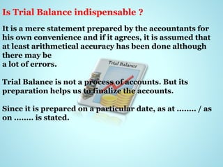 Is Trial Balance indispensable ?
It is a mere statement prepared by the accountants for
his own convenience and if it agrees, it is assumed that
at least arithmetical accuracy has been done although
there may be
a lot of errors.
Trial Balance is not a process of accounts. But its
preparation helps us to finalize the accounts.
Since it is prepared on a particular date, as at ........ / as
on ........ is stated.
 