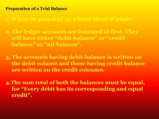 Preparation of a Trial Balance
1. It may be prepared on a loose sheet of paper.
2. The ledger accounts are balanced at first. They
will have either “debit-balance” or “credit
balance” or “nil-balance”.
3. The accounts having debit-balance is written on
the debit column and those having credit balance
are written on the credit coloumn.
4.The sum total of both the balances must be equal,
for “Every debit has its corresponding and equal
credit”.
 