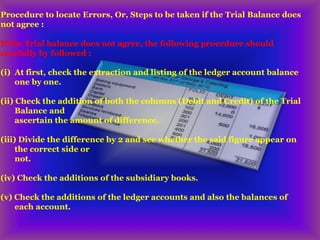 Procedure to locate Errors, Or, Steps to be taken if the Trial Balance does
not agree :
If the Trial balance does not agree, the following procedure should
carefully by followed :
(i) At first, check the extraction and listing of the ledger account balance
one by one.
(ii) Check the addition of both the columns (Debit and Credit) of the Trial
Balance and
ascertain the amount of difference.
(iii) Divide the difference by 2 and see whether the said figure appear on
the correct side or
not.
(iv) Check the additions of the subsidiary books.
(v) Check the additions of the ledger accounts and also the balances of
each account.
 