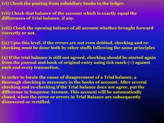 (vi) Check the posting from subsidiary books to the ledger.
(vii) Check that balance of the account which is exactly equal the
differences of Trial balance, if any.
(viii) Check the opening balance of all account whether brought forward
correctly or not.
(ix) Upto this level, if the errors are not even debited, checking and re-
checking must be done both by other stuffs following the same principles
(x) If the trial balance is still not agreed, checking should be started again
from the journal and book of original entry using tick mark (<) against
each and every transaction,
In order to locate the cause of disagreement of a Trial balance, a
thorough checking is necessary in the books of account. After several
checking and re-checking if the Trial balance does not agree, put the
difference to Suspense Account. This account will be automatically
closed, when the error or errors in Trial Balance are subsequently
discovered or rectified.
 
