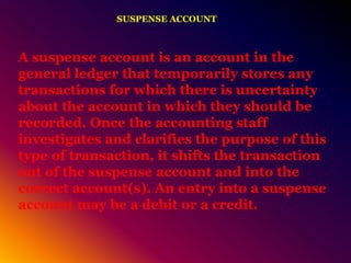 SUSPENSE ACCOUNT
A suspense account is an account in the
general ledger that temporarily stores any
transactions for which there is uncertainty
about the account in which they should be
recorded. Once the accounting staff
investigates and clarifies the purpose of this
type of transaction, it shifts the transaction
out of the suspense account and into the
correct account(s). An entry into a suspense
account may be a debit or a credit.
 