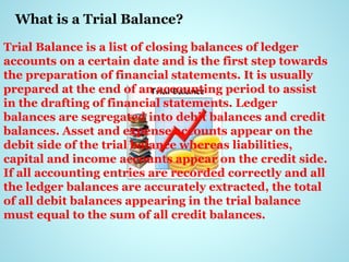 What is a Trial Balance?
Trial Balance is a list of closing balances of ledger
accounts on a certain date and is the first step towards
the preparation of financial statements. It is usually
prepared at the end of an accounting period to assist
in the drafting of financial statements. Ledger
balances are segregated into debit balances and credit
balances. Asset and expense accounts appear on the
debit side of the trial balance whereas liabilities,
capital and income accounts appear on the credit side.
If all accounting entries are recorded correctly and all
the ledger balances are accurately extracted, the total
of all debit balances appearing in the trial balance
must equal to the sum of all credit balances.
 