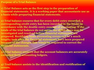 Purpose of a Trial Balance
1) Trial Balance acts as the first step in the preparation of
financial statements. It is a working paper that accountants use as
a basis while preparing financial statements.
2) Trial balance ensures that for every debit entry recorded, a
corresponding credit entry has been recorded in the books in
accordance with the double entry concept of accounting. If the
totals of the trial balance do not agree, the differences may be
investigated and resolved before financial statements are
prepared. Rectifying basic accounting errors can be a much
lengthy task after the financial statements have been prepared
because of the changes that would be required to correct the
financial statements.
3) Trial balance ensures that the account balances are accurately
extracted from accounting ledgers.
4) Trail balance assists in the identification and rectification of
errors.
 