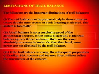 LIMITATIONS OF TRAIL BALANCE
The following are the important limitations of trail balances:
(i) The trail balance can be prepared only in those concerns
where double entry system of book- keeping is adopted. This
system is too costly.
(ii) A trail balance is not a conclusive proof of the
arithmetical accuracy of the books of account. It the trail
balance agrees, it does not mean that now there are
absolutely no errors in books. On the other hand, some
errors are not disclosed by the trail balance.
(iii) It the trail balance is wrong, the subsequent preparation
of Trading, P&L Account and Balance Sheet will not reflect
the true picture of the concern.
 