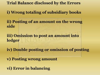 Trial Balance disclosed by the Errors
i) Wrong totaling of subsidiary books
ii) Posting of an amount on the wrong
side
iii) Omission to post an amount into
ledger
iv) Double posting or omission of posting
v) Posting wrong amount
vi) Error in balancing
 