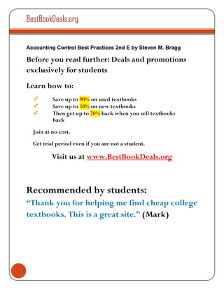 BestBookDeals.org


Accounting Control Best Practices 2nd E by Steven M. Bragg

Before you read further: Deals and promotions
exclusively for students
Learn how to:
          Save up to 90% on used textbooks
          Save up to 30% on new textbooks
          Then get up to 70% back when you sell textbooks
          back

  Join at no cost.

  Get trial period even if you are not a student.

          Visit us at www.BestBookDeals.org



Recommended by students:
“Thank you for helping me find cheap college
textbooks. This is a great site.” (Mark)
 