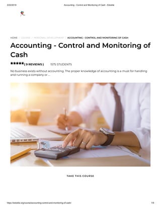 2/22/2019 Accounting - Control and Monitoring of Cash - Edukite
https://edukite.org/course/accounting-control-and-monitoring-of-cash/ 1/9
HOME / COURSE / PERSONAL DEVELOPMENT / ACCOUNTING - CONTROL AND MONITORING OF CASH
Accounting - Control and Monitoring of
Cash
( 9 REVIEWS ) 1575 STUDENTS
No business exists without accounting. The proper knowledge of accounting is a must for handling
and running a company or …

TAKE THIS COURSE
 