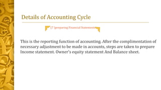 Details of Accounting Cycle
(7 )preparing Financial Statements
This is the reporting function of accounting. After the complimentation of
necessary adjustment to be made in accounts, steps are taken to prepare
Income statement. Owner’s equity statement And Balance sheet.
 