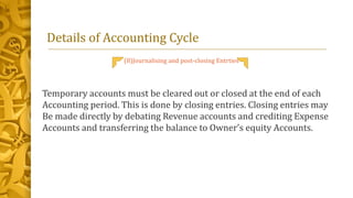 Details of Accounting Cycle
(8)Journalising and post-closing Entrties
Temporary accounts must be cleared out or closed at the end of each
Accounting period. This is done by closing entries. Closing entries may
Be made directly by debating Revenue accounts and crediting Expense
Accounts and transferring the balance to Owner’s equity Accounts.
 