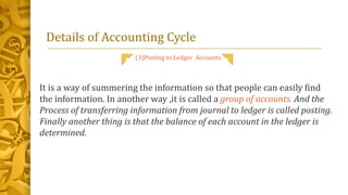 Details of Accounting Cycle
(3)Posting to Ledger Accounts
It is a way of summering the information so that people can easily find
the information. In another way ,it is called a group of accounts. And the
Process of transferring information from journal to ledger is called posting.
Finally another thing is that the balance of each account in the ledger is
determined.
 