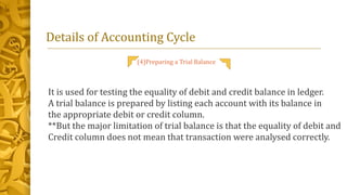 Details of Accounting Cycle
(4)Preparing a Trial Balance
It is used for testing the equality of debit and credit balance in ledger.
A trial balance is prepared by listing each account with its balance in
the appropriate debit or credit column.
**But the major limitation of trial balance is that the equality of debit and
Credit column does not mean that transaction were analysed correctly.
 