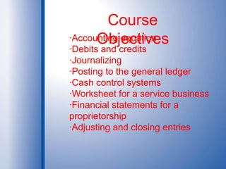Course Objectives·Accounting equation·Debits and credits·Journalizing·Posting to the general ledger·Cash control systems·Worksheet for a service business·Financial statements for a proprietorship·Adjusting and closing entries