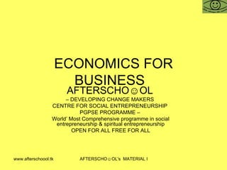 www.afterschoool.tk AFTERSCHO☺OL's MATERIAL FOR PGPSE PARTICIPANTS
ECONOMICS FOR
BUSINESS
AFTERSCHO☺OL
– DEVELOPING CHANGE MAKERS
CENTRE FOR SOCIAL ENTREPRENEURSHIP
PGPSE PROGRAMME –
World’ Most Comprehensive programme in social
entrepreneurship & spiritual entrepreneurship
OPEN FOR ALL FREE FOR ALL
 