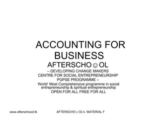 ACCOUNTING FOR
                    BUSINESS
                           AFTERSCHO☺OL
                           – DEVELOPING CHANGE MAKERS
                      CENTRE FOR SOCIAL ENTREPRENEURSHIP
                                 PGPSE PROGRAMME –
                      World’ Most Comprehensive programme in social
                       entrepreneurship & spiritual entrepreneurship
                              OPEN FOR ALL FREE FOR ALL




www.afterschoool.tk             AFTERSCHO☺OL's MATERIAL FOR PGPSE PARTICIPANTS
 