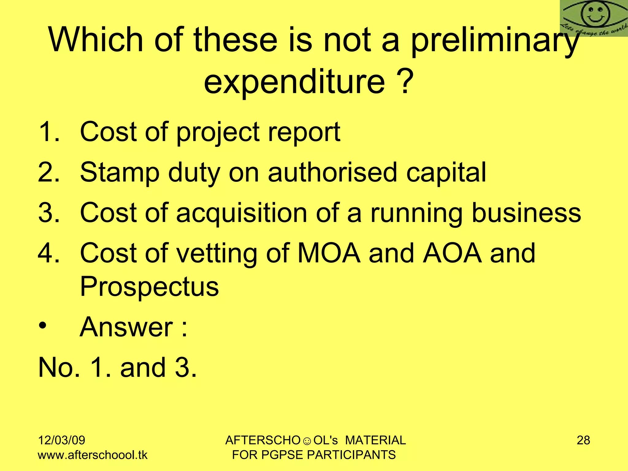 Which of these is not a preliminary expenditure ?  Cost of project report Stamp duty on authorised capital  Cost of acquisition of a running business Cost of vetting of MOA and AOA and Prospectus Answer :  No. 1. and 3.  
