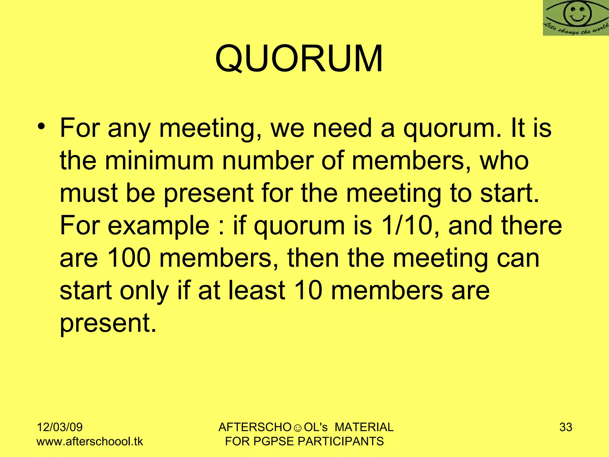 QUORUM  For any meeting, we need a quorum. It is the minimum number of members, who must be present for the meeting to start. For example : if quorum is 1/10, and there are 100 members, then the meeting can start only if at least 10 members are present.  