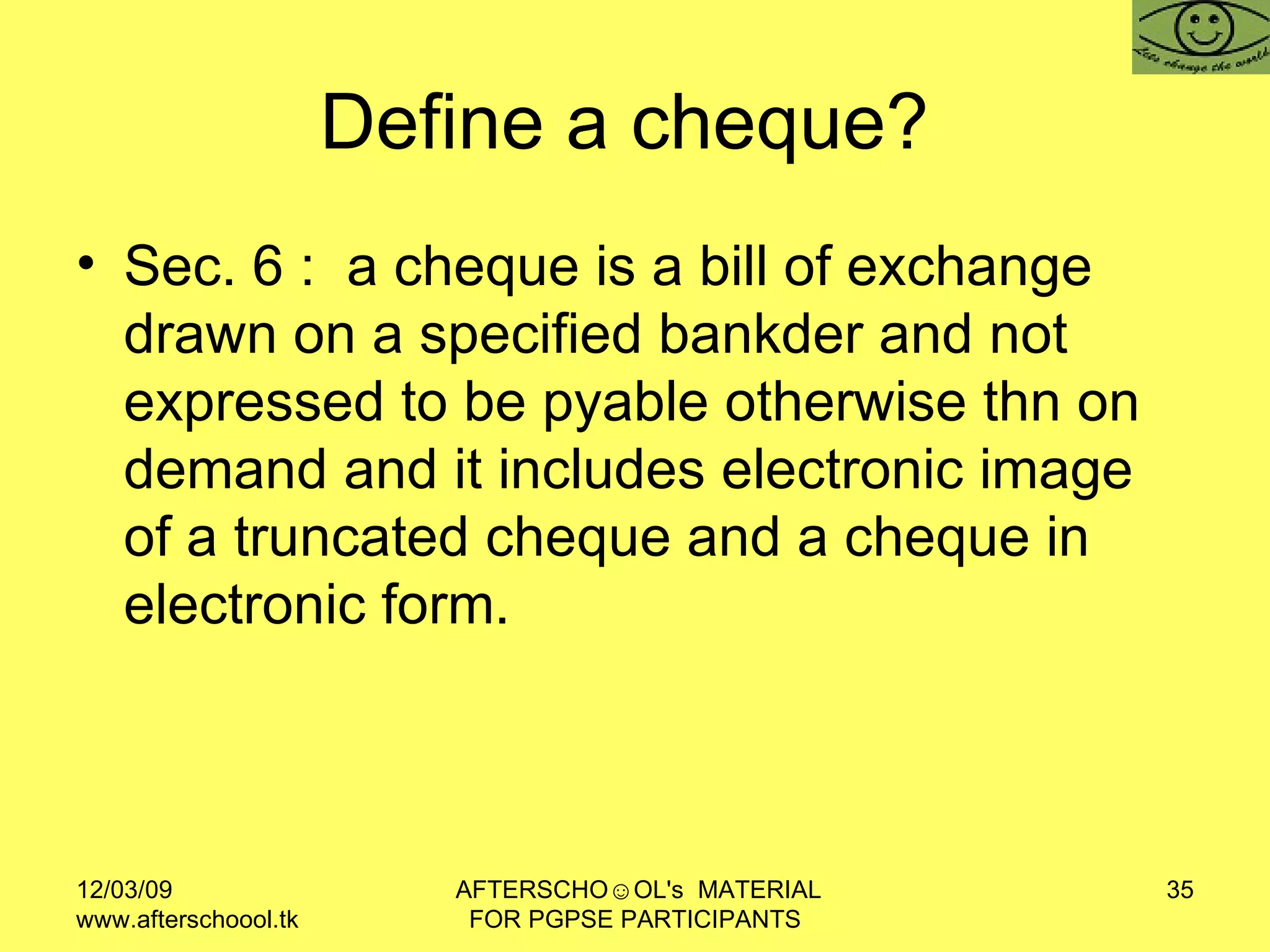 Define a cheque?  Sec. 6 :  a cheque is a bill of exchange drawn on a specified bankder and not expressed to be pyable otherwise thn on demand and it includes electronic image of a truncated cheque and a cheque in electronic form.  