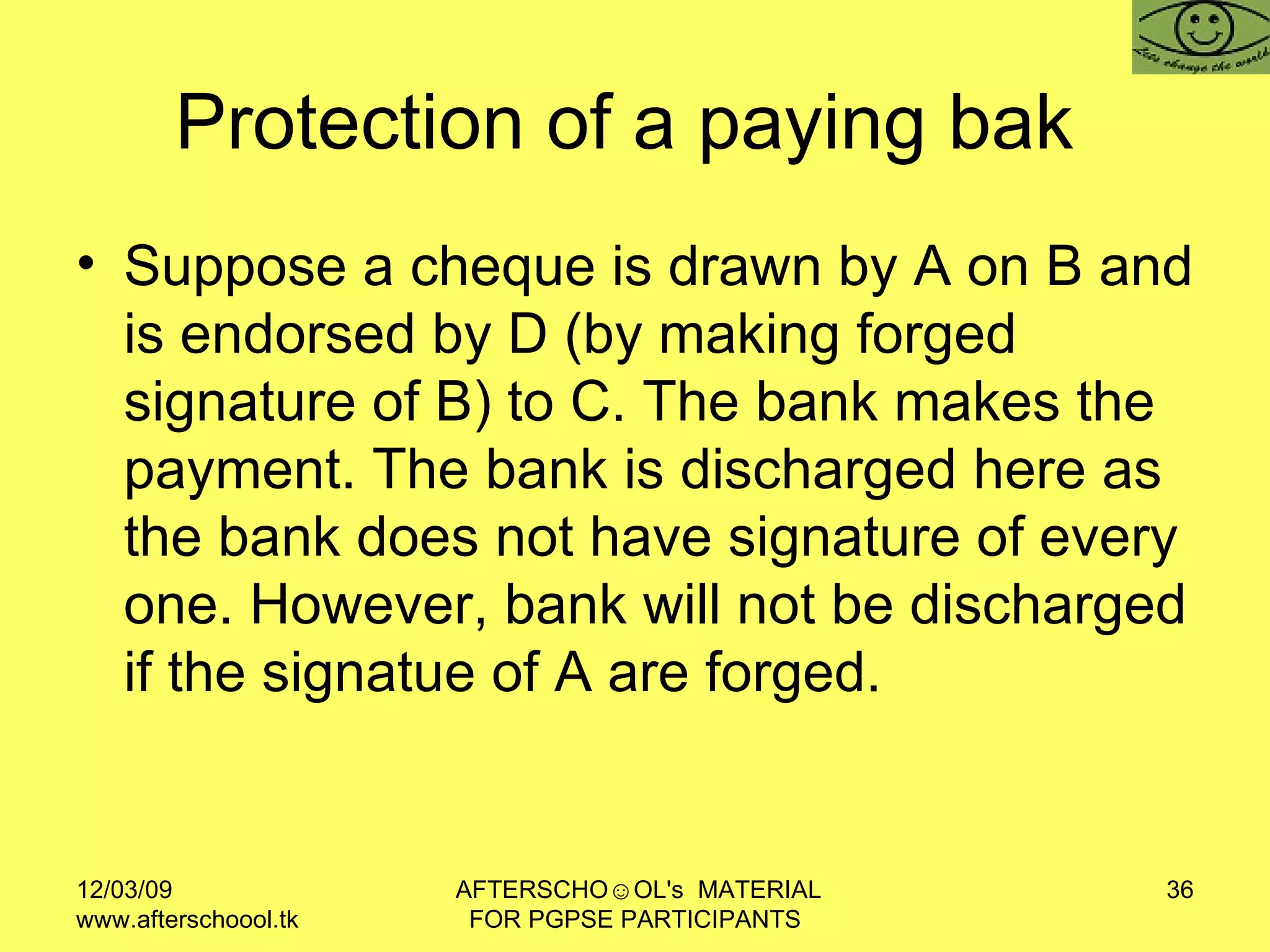 Protection of a paying bak  Suppose a cheque is drawn by A on B and is endorsed by D (by making forged signature of B) to C. The bank makes the payment. The bank is discharged here as the bank does not have signature of every one. However, bank will not be discharged if the signatue of A are forged.  