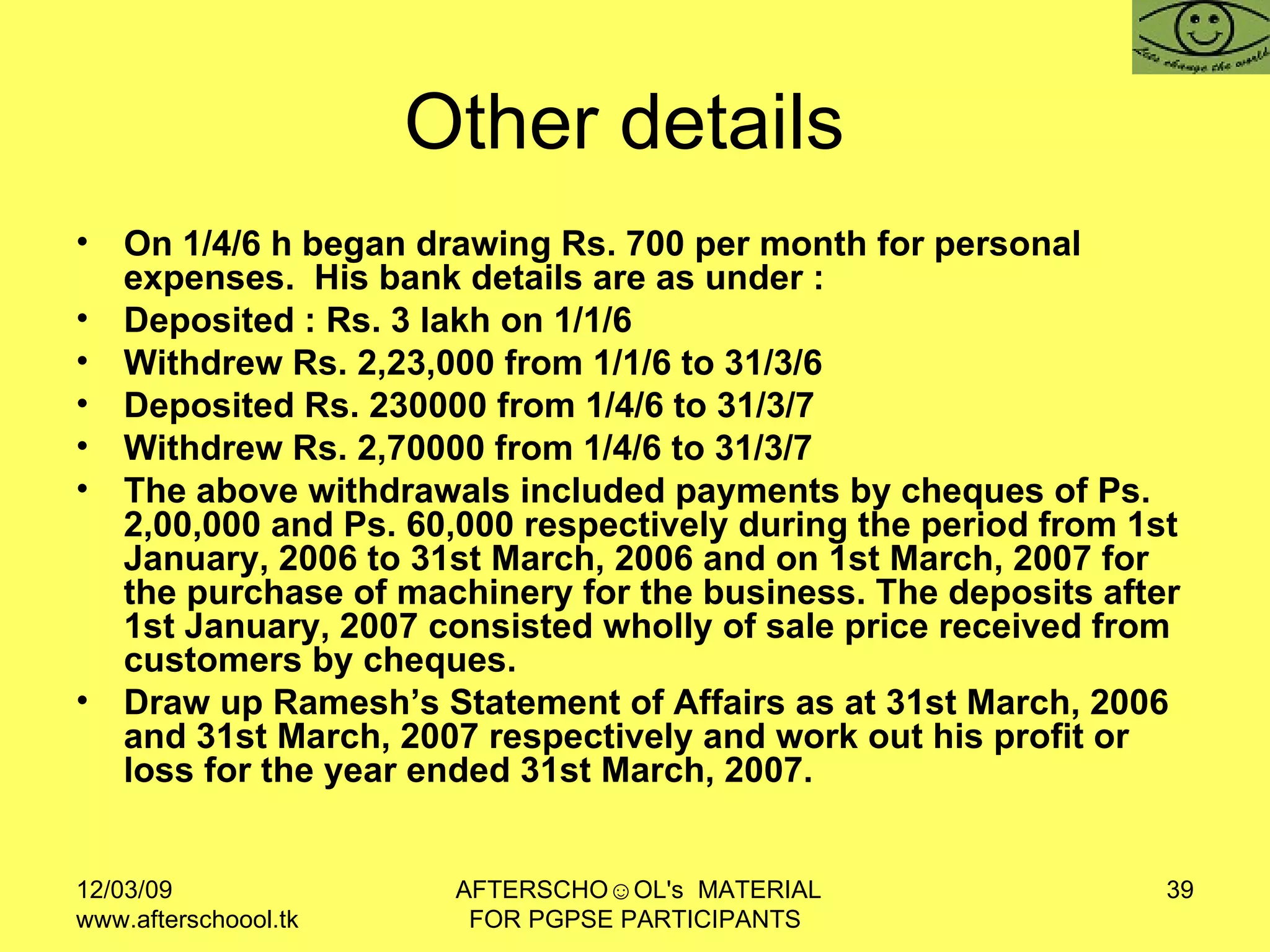Other details  On 1/4/6 h began drawing Rs. 700 per month for personal expenses.  His bank details are as under :  Deposited : Rs. 3 lakh on 1/1/6 Withdrew Rs. 2,23,000 from 1/1/6 to 31/3/6 Deposited Rs. 230000 from 1/4/6 to 31/3/7  Withdrew Rs. 2,70000 from 1/4/6 to 31/3/7 The above withdrawals included payments by cheques of Ps. 2,00,000 and Ps. 60,000 respectively during the period from 1st January, 2006 to 31st March, 2006 and on 1st March, 2007 for the purchase of machinery for the business. The deposits after 1st January, 2007 consisted wholly of sale price received from customers by cheques. Draw up Ramesh’s Statement of Affairs as at 31st March, 2006 and 31st March, 2007 respectively and work out his profit or loss for the year ended 31st March, 2007. 