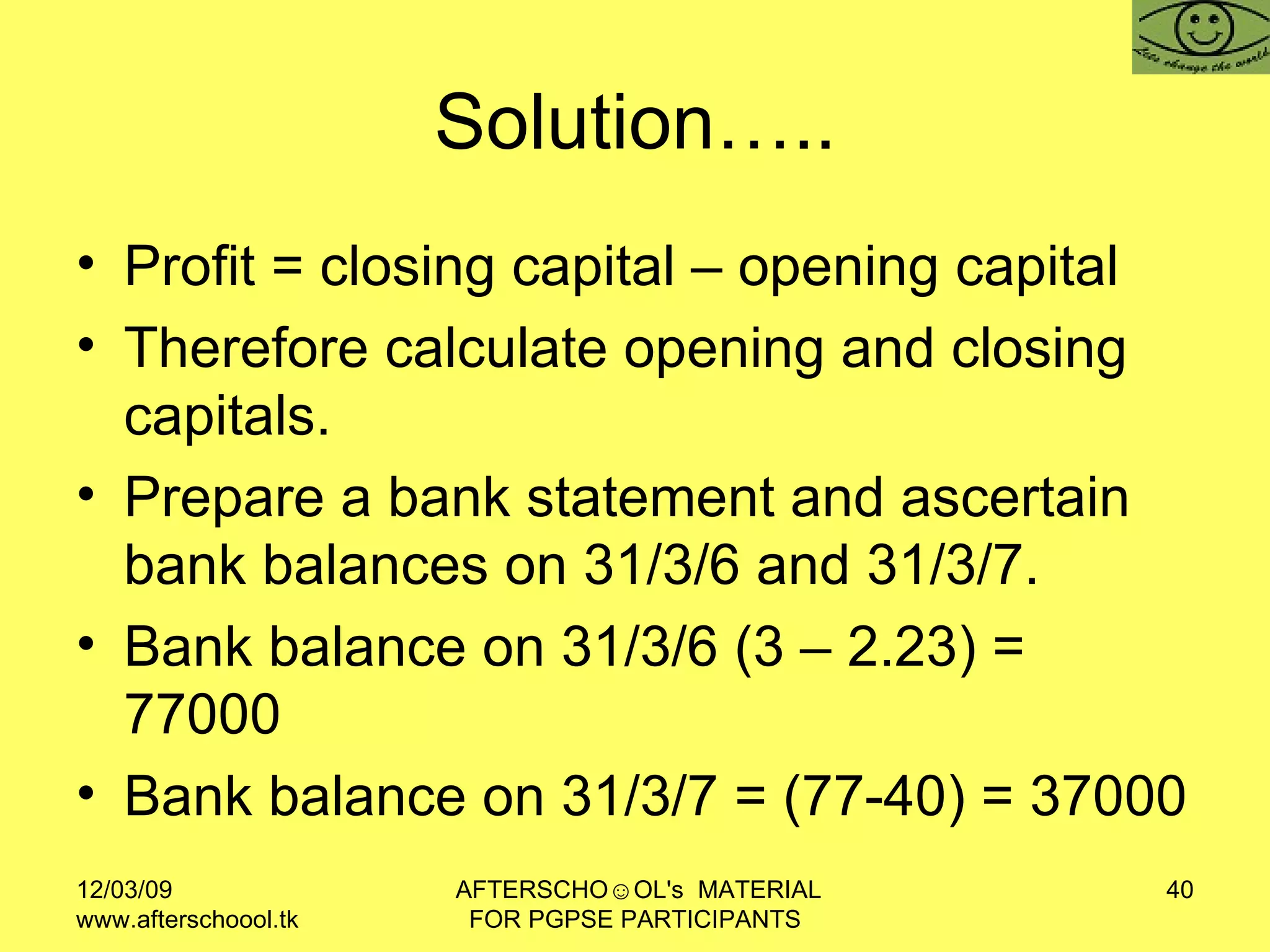 Solution….. Profit = closing capital – opening capital  Therefore calculate opening and closing capitals.  Prepare a bank statement and ascertain bank balances on 31/3/6 and 31/3/7.  Bank balance on 31/3/6 (3 – 2.23) = 77000 Bank balance on 31/3/7 = (77-40) = 37000 