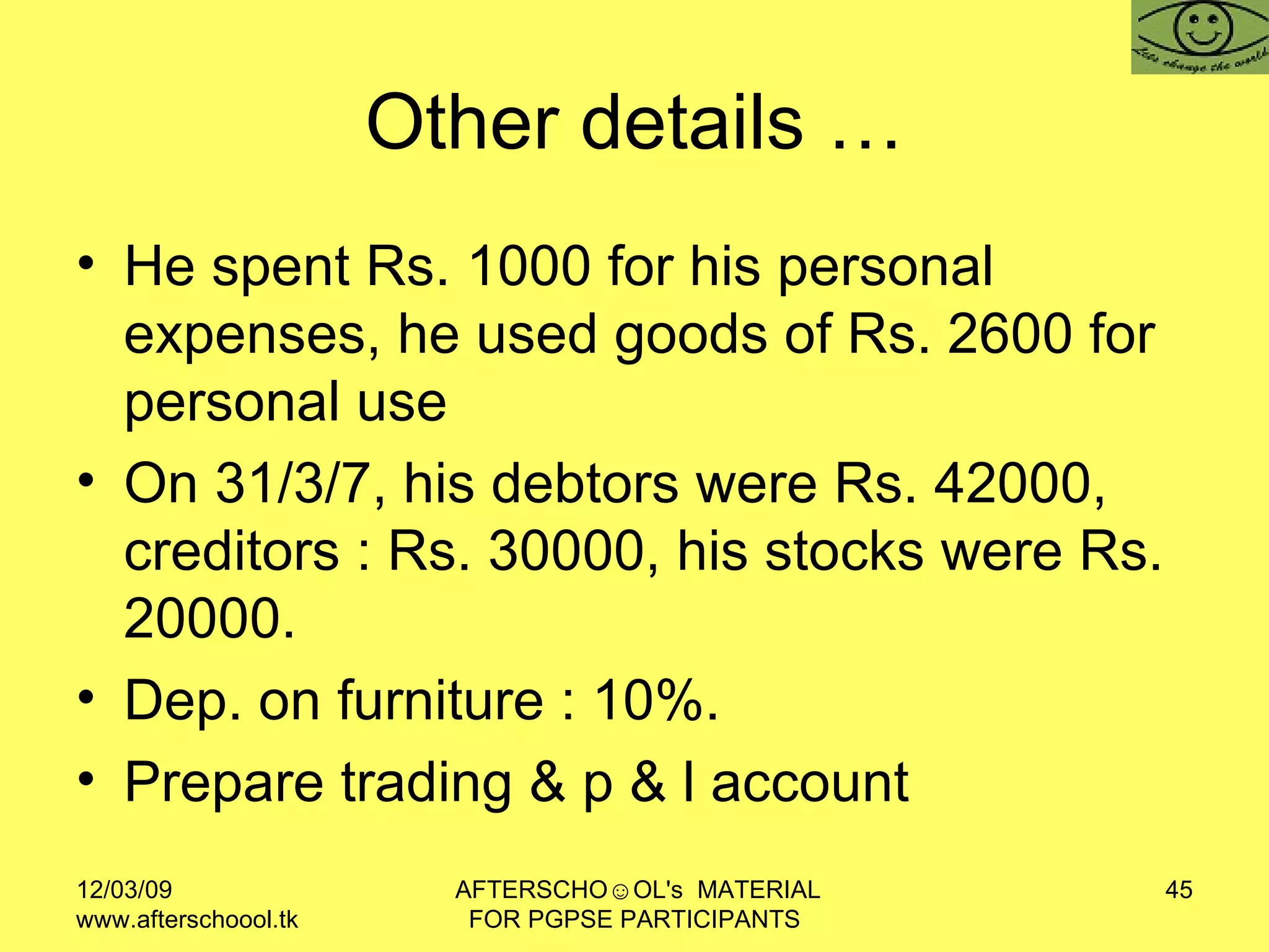 Other details … He spent Rs. 1000 for his personal expenses, he used goods of Rs. 2600 for personal use  On 31/3/7, his debtors were Rs. 42000, creditors : Rs. 30000, his stocks were Rs. 20000.  Dep. on furniture : 10%.  Prepare trading & p & l account  