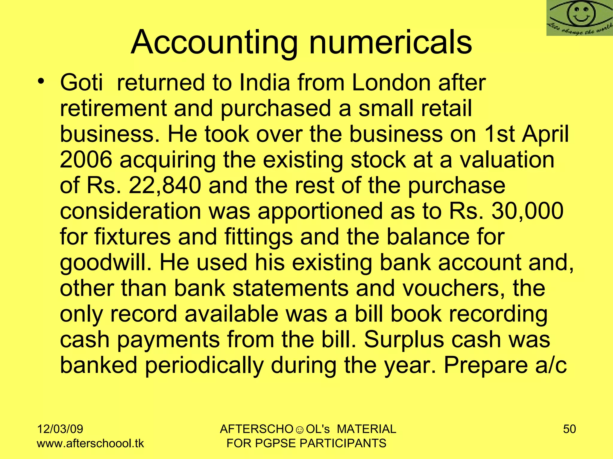 Accounting numericals  Goti  returned to India from London after retirement and purchased a small retail business. He took over the business on 1st April 2006 acquiring the existing stock at a valuation of Rs. 22,840 and the rest of the purchase consideration was apportioned as to Rs. 30,000 for fixtures and fittings and the balance for goodwill. He used his existing bank account and, other than bank statements and vouchers, the only record available was a bill book recording cash payments from the bill. Surplus cash was banked periodically during the year. Prepare a/c 