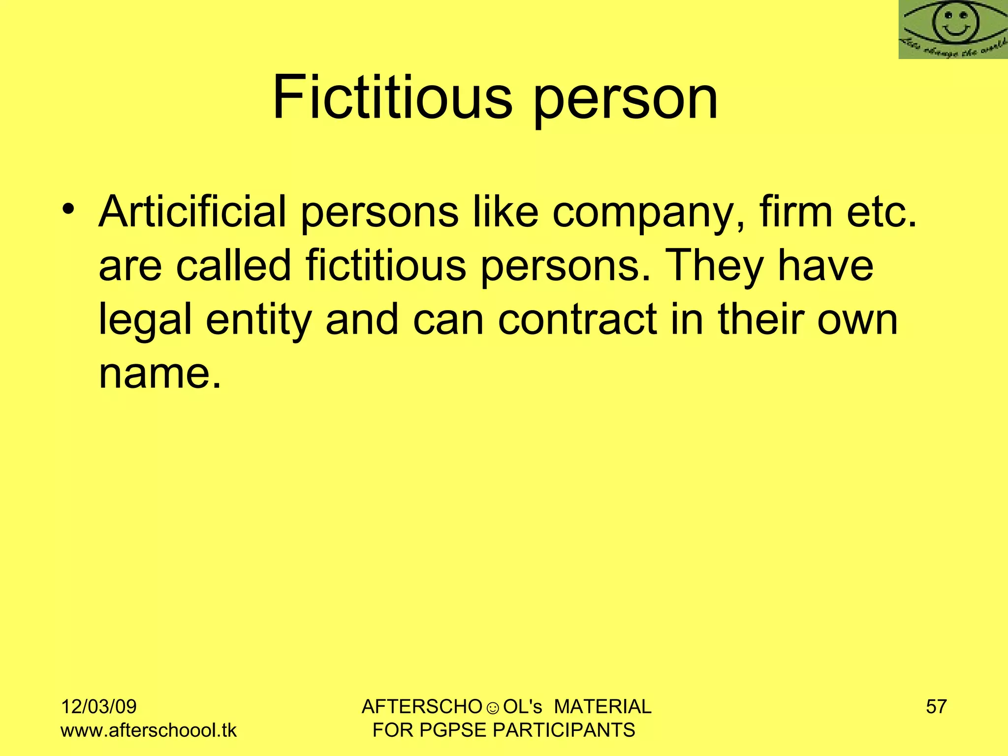 Fictitious person  Articificial persons like company, firm etc. are called fictitious persons. They have legal entity and can contract in their own name.  