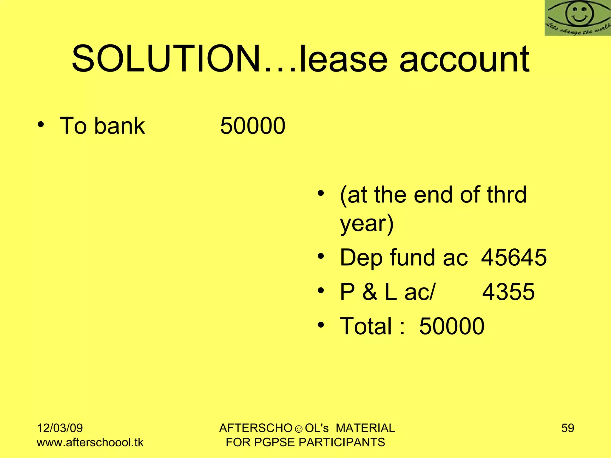 SOLUTION…lease account  To bank  50000 (at the end of thrd year) Dep fund ac  45645 P & L ac/  4355  Total :  50000 