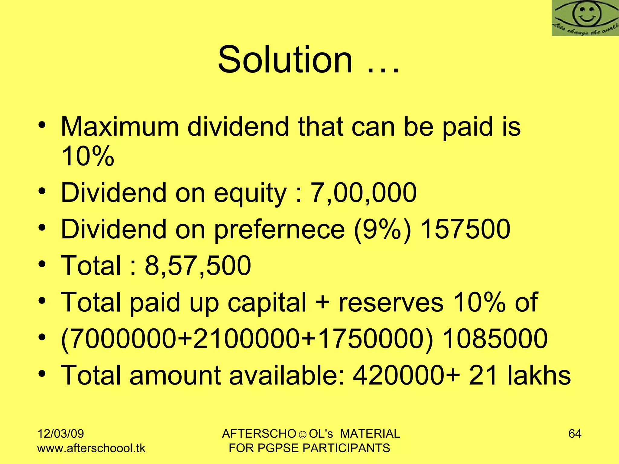 Solution … Maximum dividend that can be paid is 10% Dividend on equity : 7,00,000 Dividend on prefernece (9%) 157500 Total : 8,57,500 Total paid up capital + reserves 10% of  (7000000+2100000+1750000) 1085000 Total amount available: 420000+ 21 lakhs 