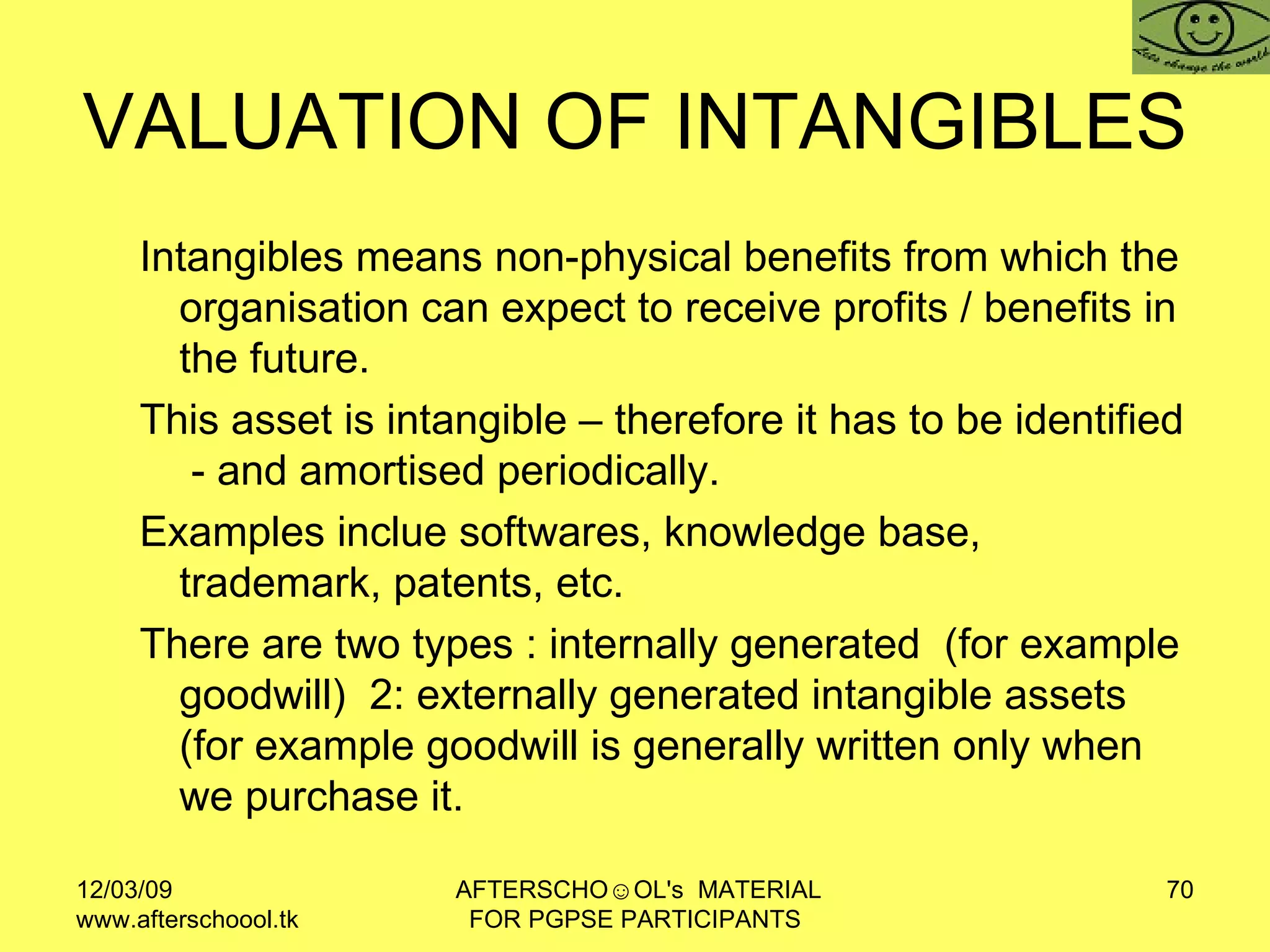 VALUATION OF INTANGIBLES  Intangibles means non-physical benefits from which the organisation can expect to receive profits / benefits in the future.  This asset is intangible – therefore it has to be identified  - and amortised periodically. Examples inclue softwares, knowledge base,  trademark, patents, etc.  There are two types : internally generated  (for example goodwill)  2: externally generated intangible assets  (for example goodwill is generally written only when we purchase it. 