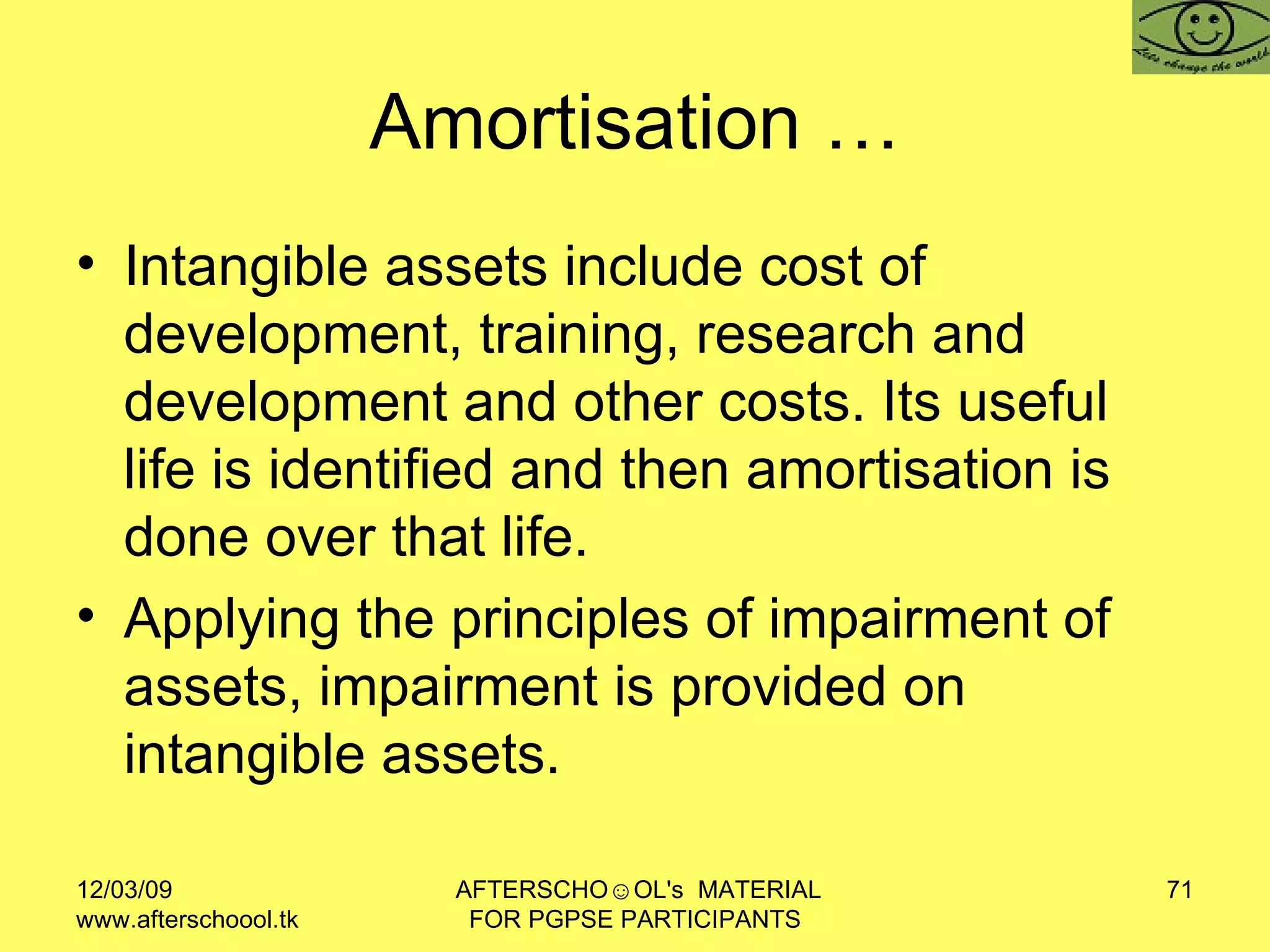 Amortisation … Intangible assets include cost of development, training, research and development and other costs. Its useful life is identified and then amortisation is done over that life.  Applying the principles of impairment of assets, impairment is provided on intangible assets.  