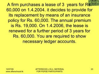 A firm purchases a lease of 3  years for Rs. 60,000 on 1.4.2004. it decides to provide for its replacement by means of an insurance policy for Rs. 60,000. The annual premium is Rs. 19,000. On 1.4.2006, the lease is renewed for a further period of 3 years for Rs. 60,000. You are required to show necessary ledger accounts. 