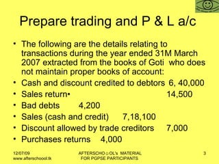 Prepare trading and P & L a/c  The following are the details relating to transactions during the year ended 31M March 2007 extracted from the books of Goti  who does not maintain proper books of account: Cash and discount credited to debtors  6, 40,000 Sales return• 14,500 Bad debts 4,200 Sales (cash and credit) 7,18,100 Discount allowed by trade creditors 7,000 Purchases returns 4,000 