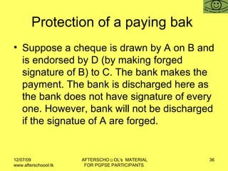 Protection of a paying bak  Suppose a cheque is drawn by A on B and is endorsed by D (by making forged signature of B) to C. The bank makes the payment. The bank is discharged here as the bank does not have signature of every one. However, bank will not be discharged if the signatue of A are forged.  