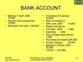 BANK ACCOUNT  Balance 1 April, 2006 72,920 Pension from employment 19,500 Bankings from shop 3,28,540 Purchases of business 63,840 Rent 15 months to 30th June, 2007 10,000 Rates 9 months to 31st Dec., 2006 1,680 Electricity 1,840 Hire of frozen food cabinet 1,600 Purchases for resale 2,94,000 Private cheques 22,440 Balance 31 March, 2007 25,560 TOTAL =  4,20,960 