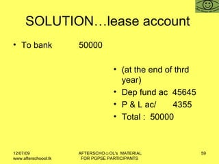 SOLUTION…lease account  To bank  50000 (at the end of thrd year) Dep fund ac  45645 P & L ac/  4355  Total :  50000 