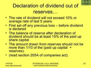 Declaration of dividend out of reserves… The rate of dividend will not exceed 10% or average rate of last 5 years.  First set off any previous loss – before dividend is declared The balance of reserve after declaration of dividend should be at least 15% of the paid up share capital  The amount drawn from reserves should not be more than 1/10 of the (paid up capital  + reserves).  (read section 205A of companies act).  