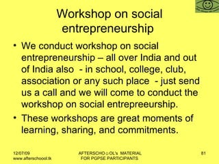 Workshop on social entrepreneurship  We conduct workshop on social entrepreneurship – all over India and out of India also  - in school, college, club, association or any such place  - just send us a call and we will come to conduct the workshop on social entrepreeurship. These workshops are great moments of learning, sharing, and commitments. 